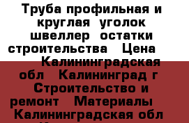 Труба профильная и круглая, уголок,швеллер, остатки строительства › Цена ­ 200 - Калининградская обл., Калининград г. Строительство и ремонт » Материалы   . Калининградская обл.,Калининград г.